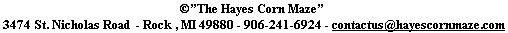 ©”The Hayes Corn Maze” 
 3474 St. Nicholas Road  - Rock , MI 49880 - 906-241-6924 - contactus@hayescornmaze.com